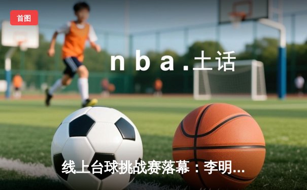 线上台球挑战赛落幕：李明夺冠创单杆147分纪录 在线观赛人数突破50万