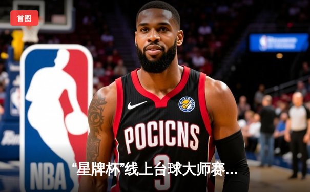 “星牌杯”线上台球大师赛落幕，黑马选手李明逆转夺冠创历史