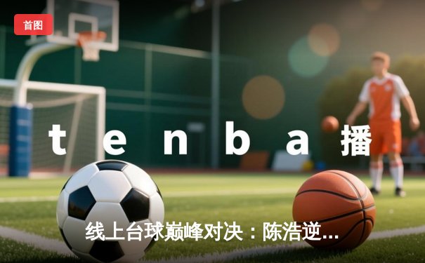 线上台球巅峰对决：陈浩逆转绝杀李明，勇夺“王者之巅”邀请赛冠军