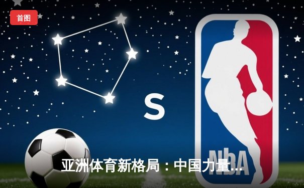 亚洲体育新格局：中国力量崛起与综合竞技生态的构建